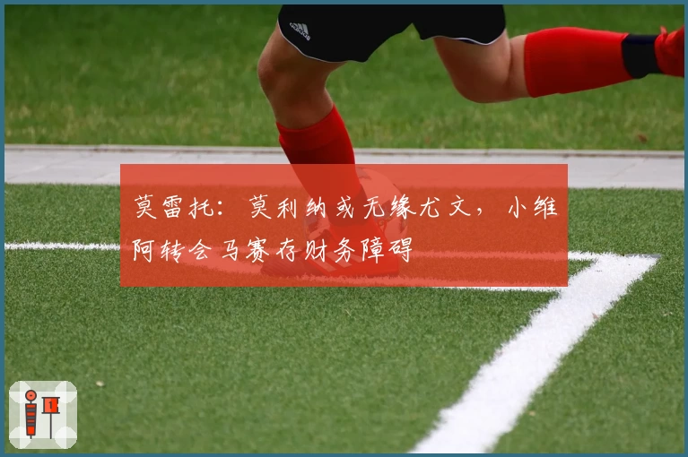 莫雷托：莫利纳或无缘尤文，小维阿转会马赛存财务障碍