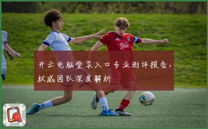 开云电脑登录入口专业测评报告，权威团队深度解析