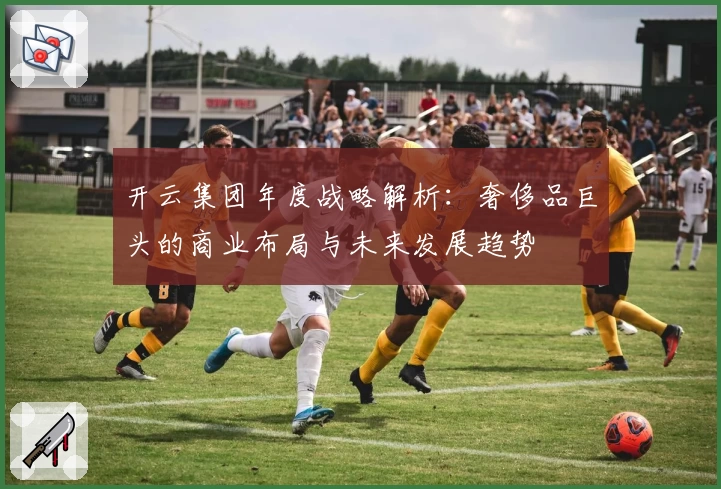 开云集团年度战略解析：奢侈品巨头的商业布局与未来发展趋势