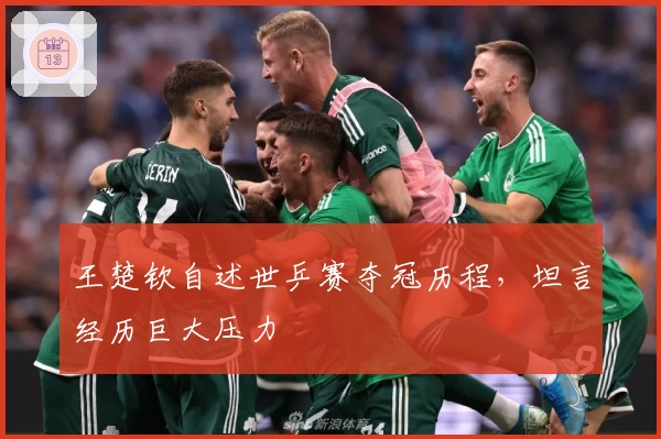 王楚钦自述世乒赛夺冠历程，坦言经历巨大压力