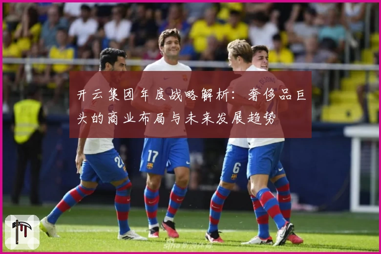开云集团年度战略解析：奢侈品巨头的商业布局与未来发展趋势