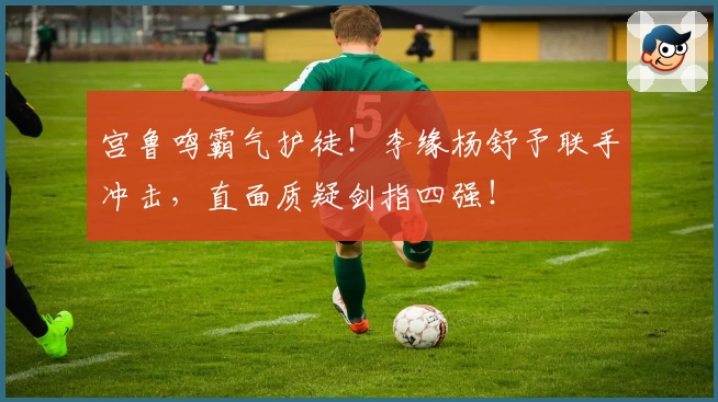 宫鲁鸣霸气护徒！李缘杨舒予联手冲击，直面质疑剑指四强！
