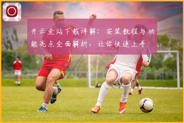 开云全站下载详解：安装教程与功能亮点全面解析，让你快速上手