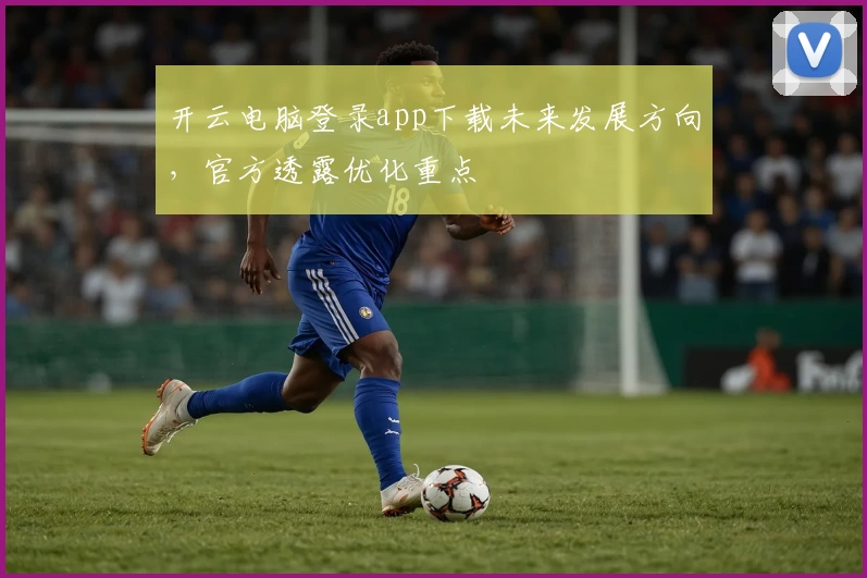 开云电脑登录app下载未来发展方向，官方透露优化重点