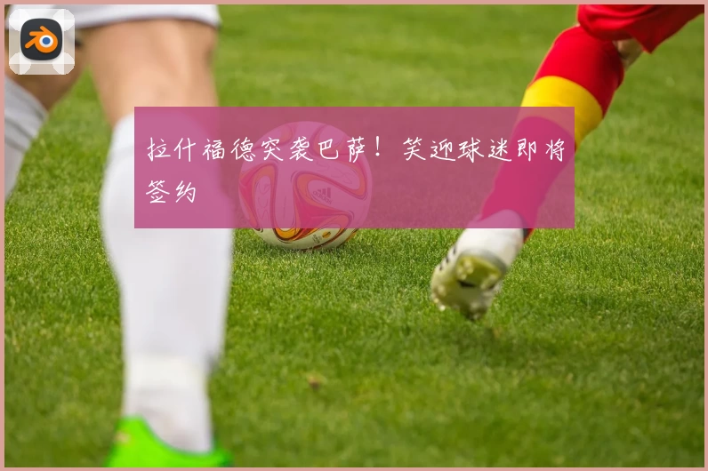 拉什福德突袭巴萨！笑迎球迷即将签约