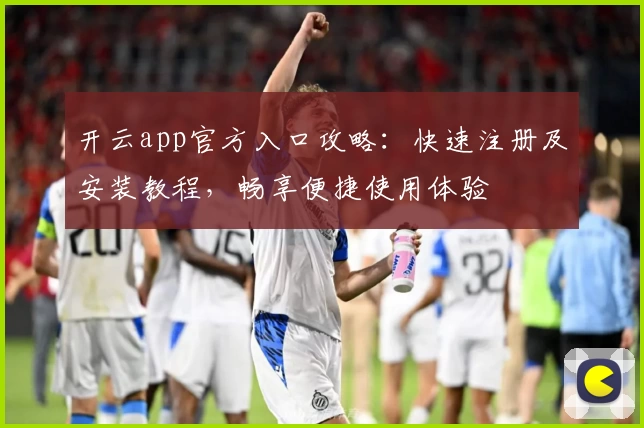 开云app官方入口攻略:快速注册及安装教程,畅享便捷使用体验