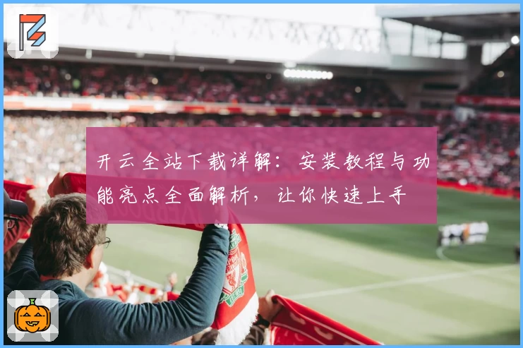 开云全站下载详解：安装教程与功能亮点全面解析，让你快速上手