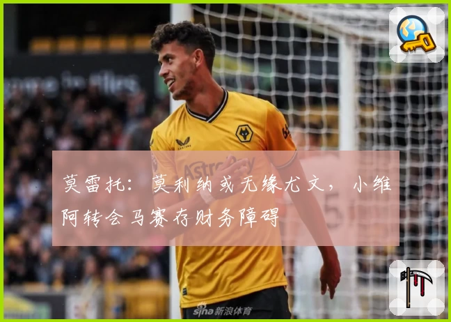 莫雷托：莫利纳或无缘尤文，小维阿转会马赛存财务障碍