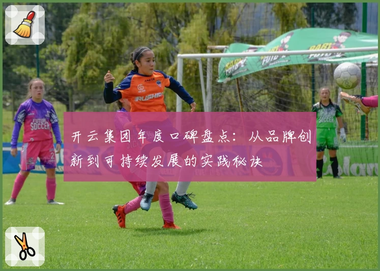 开云集团年度口碑盘点：从品牌创新到可持续发展的实践秘诀